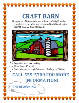 CRAFT BARN<br /> Pick up a jar of homemade jam or handcrafted gift at the completely remodeled and renovated Craft Barn,located at 8701 Country Road 300 West.<br />Expanded and pave parking<br />More than 150 booth<br />Open Monday through Saturday, 10:00 am to 7:00 pm<br />TTHE REOPENINGCALL 555-5709 FOR MORE INFORMATION!<br />