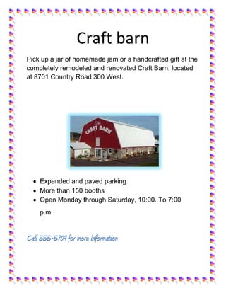 Craft barn
Pick up a jar of homemade jam or a handcrafted gift at the
completely remodeled and renovated Craft Barn, located
at 8701 Country Road 300 West.




    Expanded and paved parking
    More than 150 booths
    Open Monday through Saturday, 10:00. To 7:00
    p.m.


Call 555-5709 for more information
 