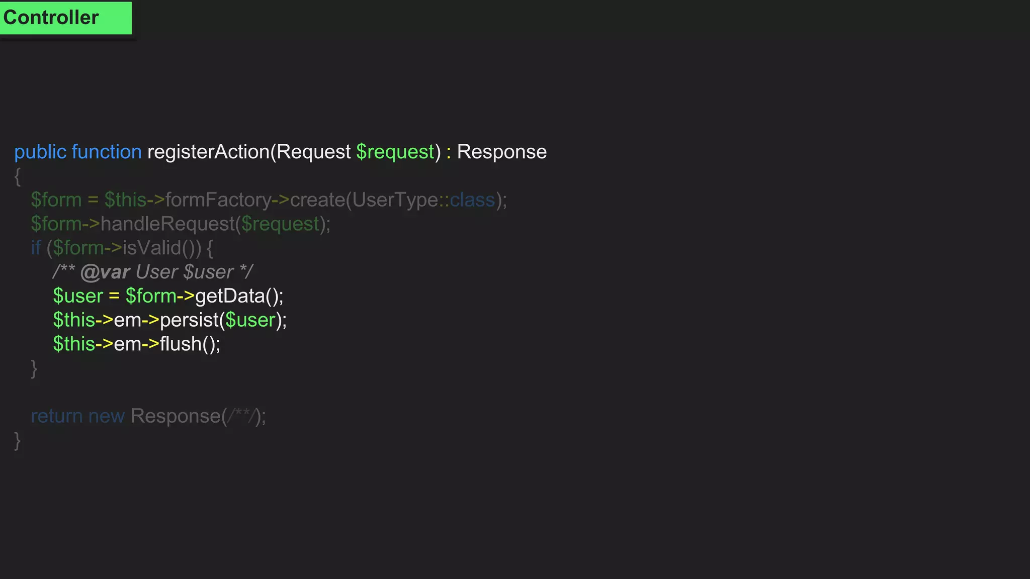 public function registerAction(Request $request) : Response
{
$form = $this->formFactory->create(UserType::class);
$form->handleRequest($request);
if ($form->isValid()) {
/** @var User $user */
$user = $form->getData();
$this->em->persist($user);
$this->em->flush();
}
return new Response(/**/);
}
Controller
 