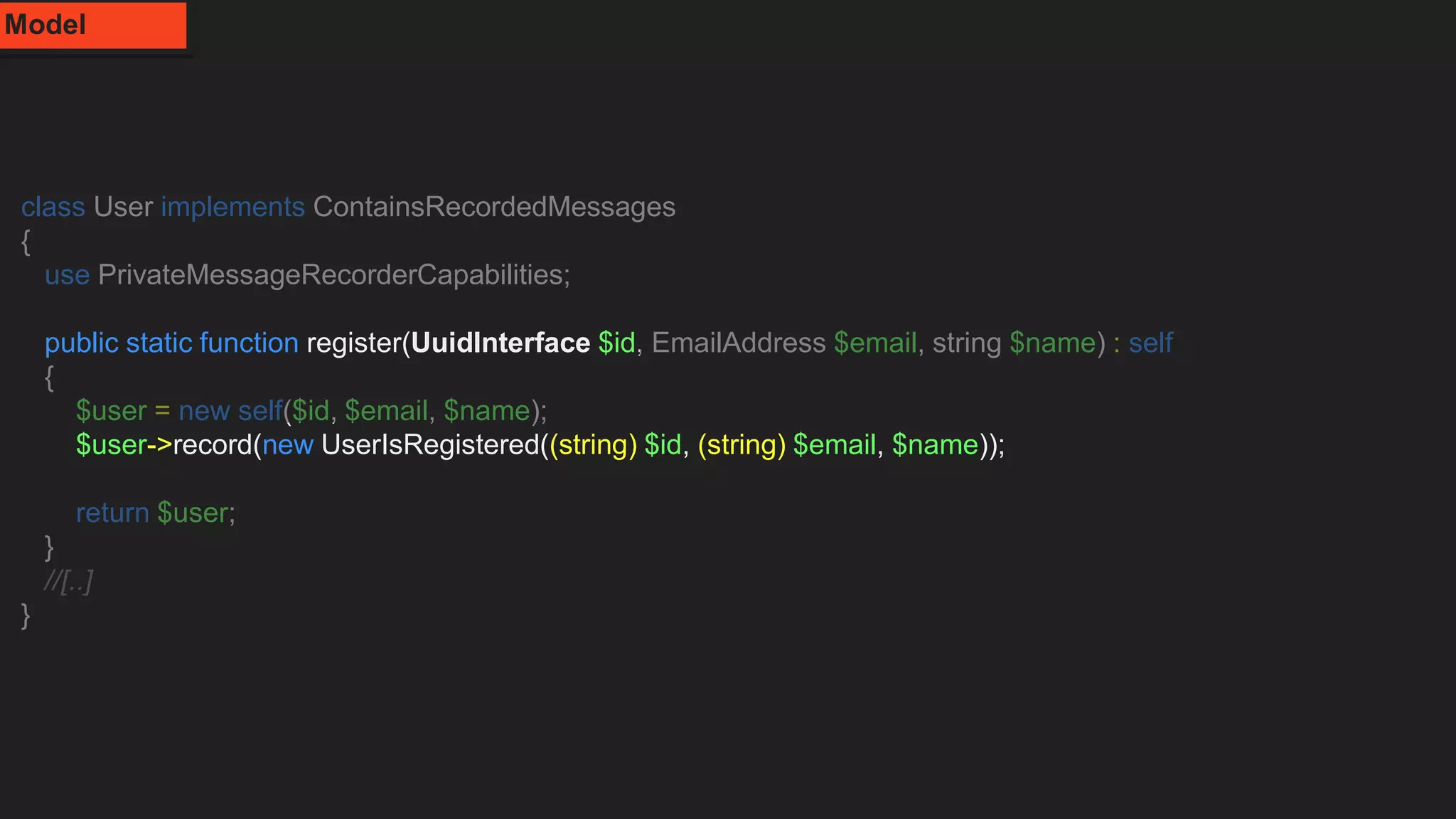 class User implements ContainsRecordedMessages
{
use PrivateMessageRecorderCapabilities;
public static function register(UuidInterface $id, EmailAddress $email, string $name) : self
{
$user = new self($id, $email, $name);
$user->record(new UserIsRegistered((string) $id, (string) $email, $name));
return $user;
}
//[..]
}
Model
 