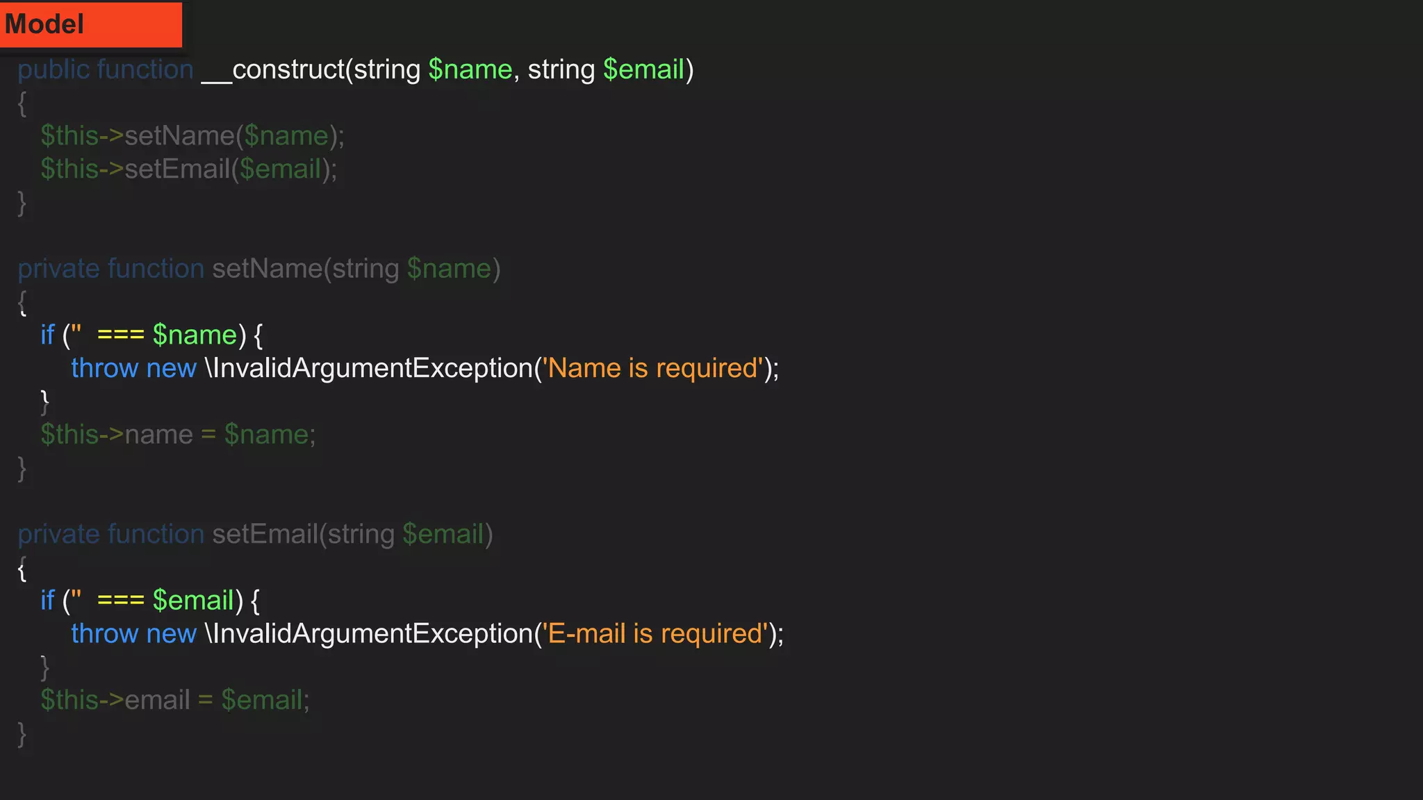 public function __construct(string $name, string $email)
{
$this->setName($name);
$this->setEmail($email);
}
private function setName(string $name)
{
if ('' === $name) {
throw new InvalidArgumentException('Name is required');
}
$this->name = $name;
}
private function setEmail(string $email)
{
if ('' === $email) {
throw new InvalidArgumentException('E-mail is required');
}
$this->email = $email;
}
Model
 