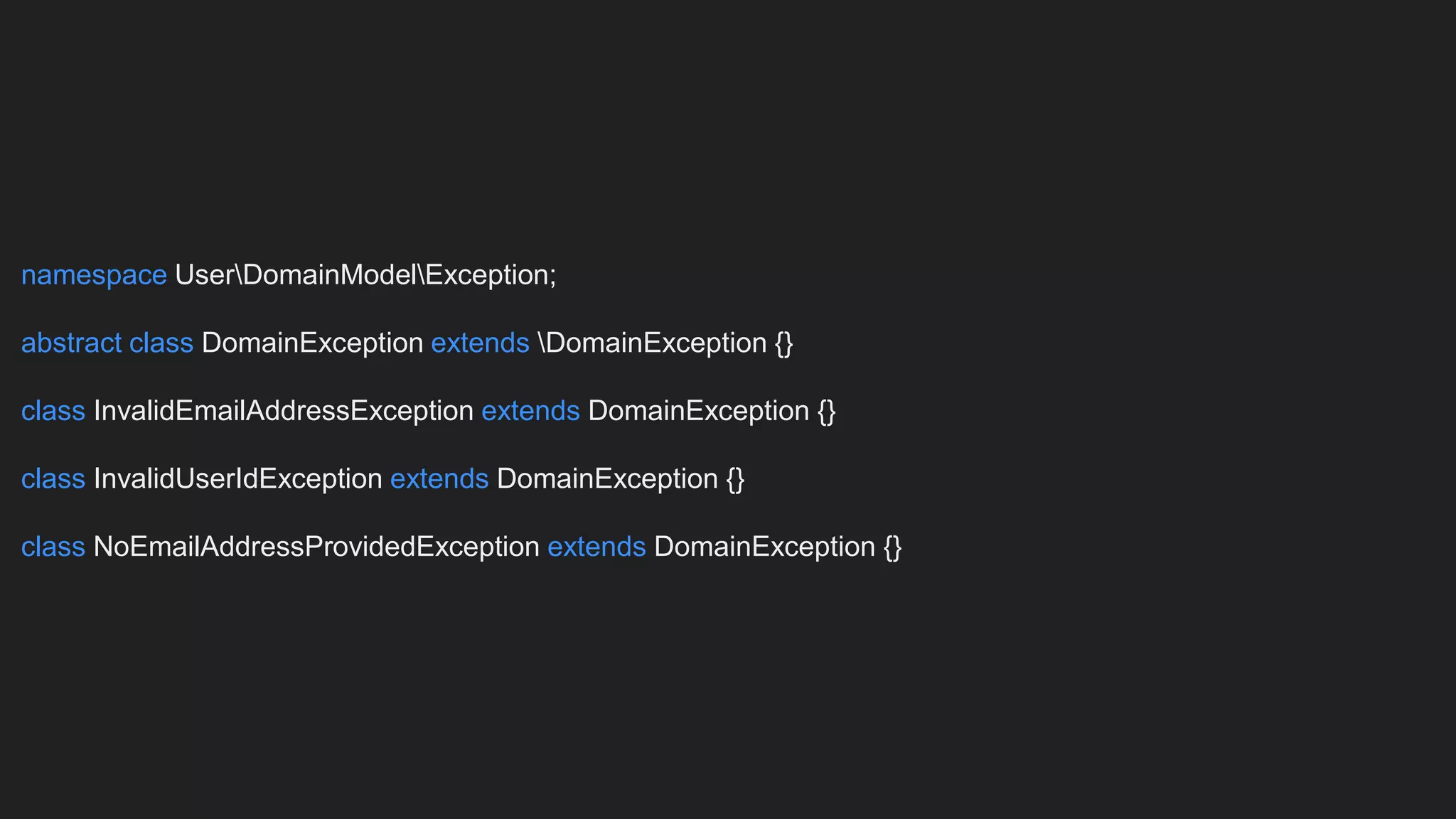 namespace UserDomainModelException;
abstract class DomainException extends DomainException {}
class InvalidEmailAddressException extends DomainException {}
class InvalidUserIdException extends DomainException {}
class NoEmailAddressProvidedException extends DomainException {}
 