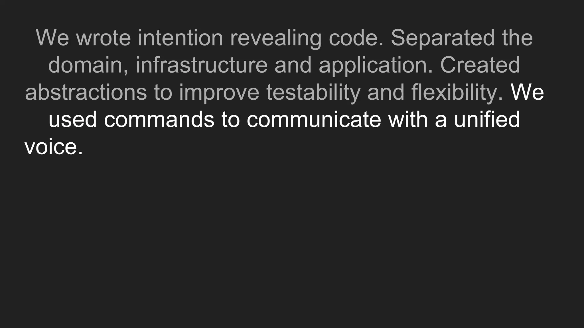 We wrote intention revealing code. Separated the
domain, infrastructure and application. Created
abstractions to improve testability and flexibility. We
used commands to communicate with a unified
voice. Created domain events to allow for extension
 