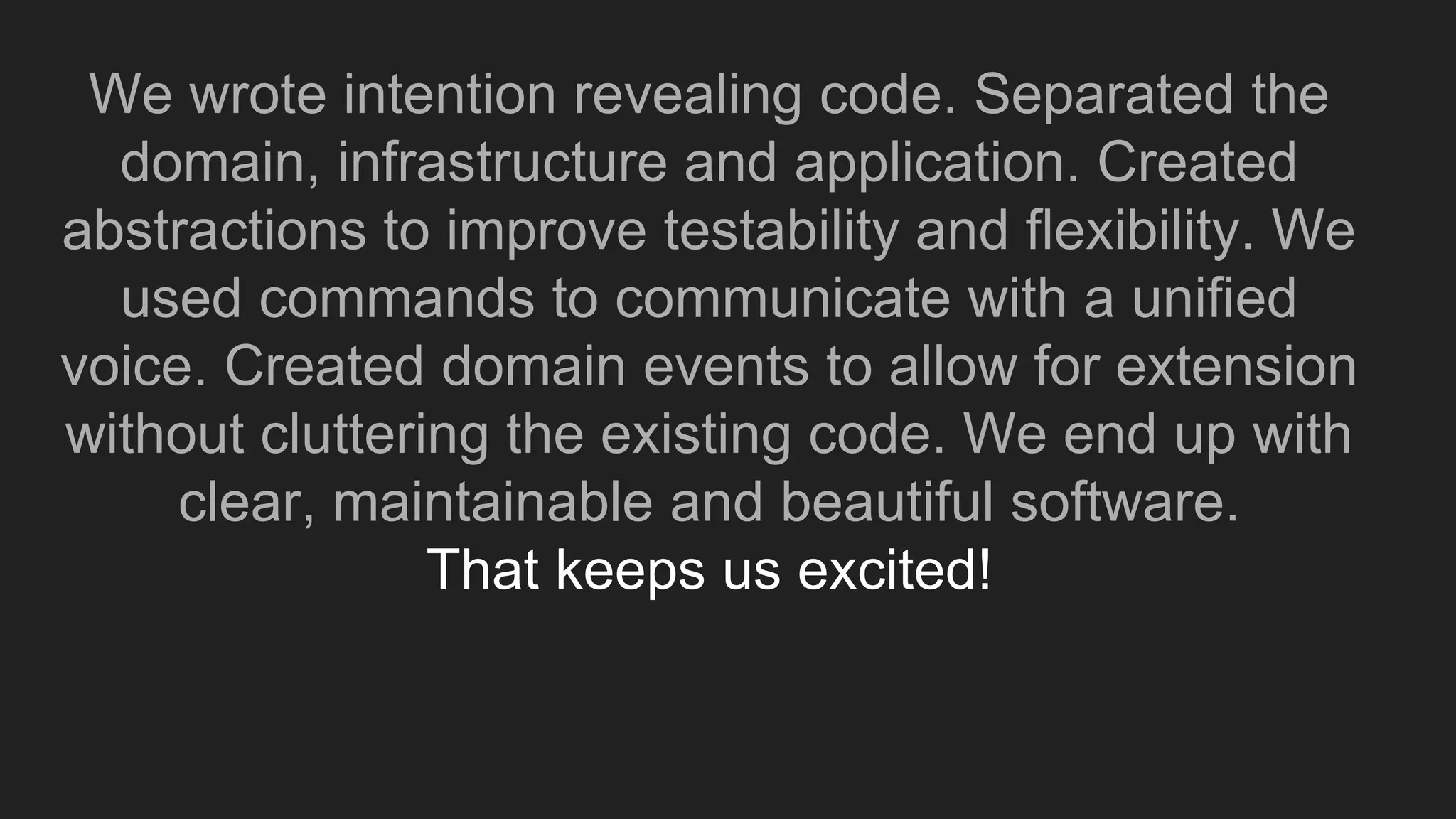 We wrote intention revealing code. Separated the
domain, infrastructure and application. Created
abstractions to improve testability and flexibility. We
used commands to communicate with a unified
voice. Created domain events to allow for extension
without cluttering the existing code. We end up with
clear, maintainable and beautiful software.
That keeps us excited!
 