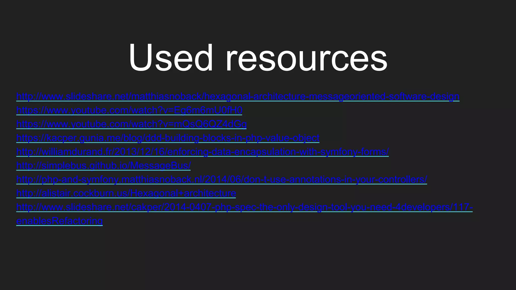 Used resources
http://www.slideshare.net/matthiasnoback/hexagonal-architecture-messageoriented-software-design
https://www.youtube.com/watch?v=Eg6m6mU0fH0
https://www.youtube.com/watch?v=mQsQ6QZ4dGg
https://kacper.gunia.me/blog/ddd-building-blocks-in-php-value-object
http://williamdurand.fr/2013/12/16/enforcing-data-encapsulation-with-symfony-forms/
http://simplebus.github.io/MessageBus/
http://php-and-symfony.matthiasnoback.nl/2014/06/don-t-use-annotations-in-your-controllers/
http://alistair.cockburn.us/Hexagonal+architecture
http://www.slideshare.net/cakper/2014-0407-php-spec-the-only-design-tool-you-need-4developers/117-
enablesRefactoring
 