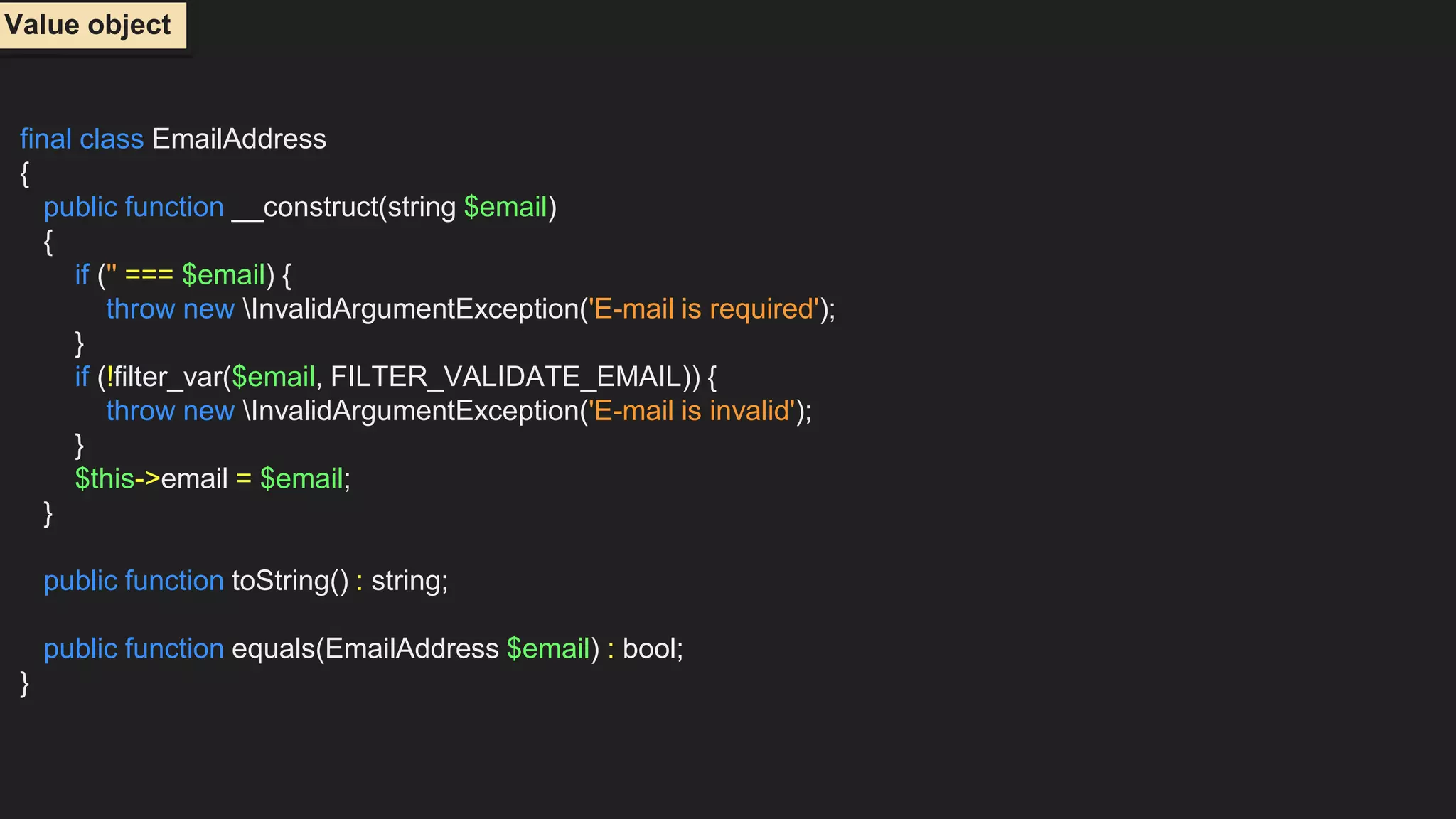 final class EmailAddress
{
public function __construct(string $email)
{
if ('' === $email) {
throw new InvalidArgumentException('E-mail is required');
}
if (!filter_var($email, FILTER_VALIDATE_EMAIL)) {
throw new InvalidArgumentException('E-mail is invalid');
}
$this->email = $email;
}
public function toString() : string;
public function equals(EmailAddress $email) : bool;
}
Value object
 