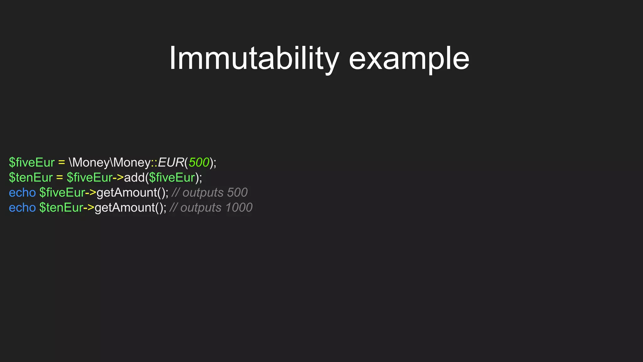 $fiveEur = MoneyMoney::EUR(500);
$tenEur = $fiveEur->add($fiveEur);
echo $fiveEur->getAmount(); // outputs 500
echo $tenEur->getAmount(); // outputs 1000
Immutability example
 