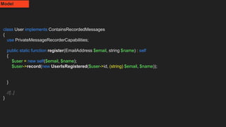 class User implements ContainsRecordedMessages
{
use PrivateMessageRecorderCapabilities;
public static function register(EmailAddress $email, string $name) : self
{
$user = new self($email, $name);
$user->record(new UserIsRegistered($user->id, (string) $email, $name));
}
//[..]
}
Model
 