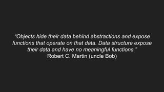 “Objects hide their data behind abstractions and expose
functions that operate on that data. Data structure expose
their data and have no meaningful functions.”
Robert C. Martin (uncle Bob)
 