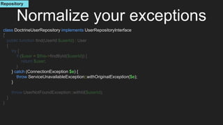 class DoctrineUserRepository implements UserRepositoryInterface
{
public function find(UserId $userId) : User
{
try {
if ($user = $this->findById($userId)) {
return $user;
}
} catch (ConnectionException $e) {
throw ServiceUnavailableException::withOriginalException($e);
}
throw UserNotFoundException::withId($userId);
}
}
Normalize your exceptions
Repository
 