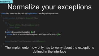 class DoctrineUserRepository implements UserRepositoryInterface
{
public function find(UserId $userId) : User
{
try {
if ($user = $this->findById($userId)) {
return $user;
}
} catch (ConnectionException $e) {
throw ServiceUnavailableException::withOriginalException($e);
}
throw UserNotFoundException::withId($userId);
}
}
Normalize your exceptions
The implementor now only has to worry about the exceptions
defined in the interface
Repository
 