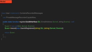 class User implements ContainsRecordedMessages
{
use PrivateMessageRecorderCapabilities;
public static function register(UuidInterface $id, EmailAddress $email, string $name) : self
{
$user = new self($id, $email, $name);
$user->record(new UserIsRegistered((string) $id, (string) $email, $name));
return $user;
}
//[..]
}
Model
 