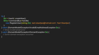 try {
$id = UserId::createNew();
$this->commandBus>handle(
new RegisterUser((string) $id, 'aart.staartjes@hotmail.com', 'Aart Staartjes')
);
} catch (DomainModelExceptionInvalidEmailAddressException $e) {
// Show invalid email error
} catch (DomainModelExceptionDomainException $e) {
// Some domain exception occurred
}
 