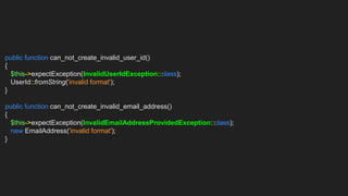 public function can_not_create_invalid_user_id()
{
$this->expectException(InvalidUserIdException::class);
UserId::fromString('invalid format');
}
public function can_not_create_invalid_email_address()
{
$this->expectException(InvalidEmailAddressProvidedException::class);
new EmailAddress('invalid format');
}
 