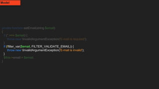 private function setEmail(string $email)
{
if ('' === $email) {
throw new InvalidArgumentException('E-mail is required');
}
if (!filter_var($email, FILTER_VALIDATE_EMAIL)) {
throw new InvalidArgumentException('E-mail is invalid');
}
$this->email = $email;
}
Model
 
