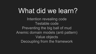 Intention revealing code
Testable code
Preventing the big ball of mud
Anemic domain models (anti pattern)
Value objects
Decoupling from the framework
What did we learn?
 