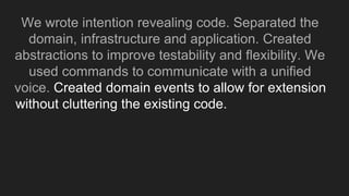 We wrote intention revealing code. Separated the
domain, infrastructure and application. Created
abstractions to improve testability and flexibility. We
used commands to communicate with a unified
voice. Created domain events to allow for extension
without cluttering the existing code. We end up with
 