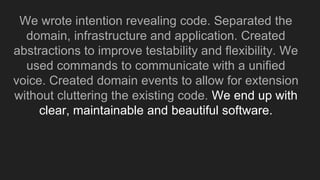 We wrote intention revealing code. Separated the
domain, infrastructure and application. Created
abstractions to improve testability and flexibility. We
used commands to communicate with a unified
voice. Created domain events to allow for extension
without cluttering the existing code. We end up with
clear, maintainable and beautiful software.
 
