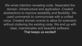 We wrote intention revealing code. Separated the
domain, infrastructure and application. Created
abstractions to improve testability and flexibility. We
used commands to communicate with a unified
voice. Created domain events to allow for extension
without cluttering the existing code. We end up with
clear, maintainable and beautiful software.
That keeps us excited!
 