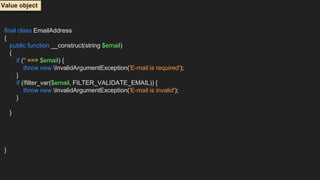 final class EmailAddress
{
public function __construct(string $email)
{
if ('' === $email) {
throw new InvalidArgumentException('E-mail is required');
}
if (!filter_var($email, FILTER_VALIDATE_EMAIL)) {
throw new InvalidArgumentException('E-mail is invalid');
}
}
}
Value object
 