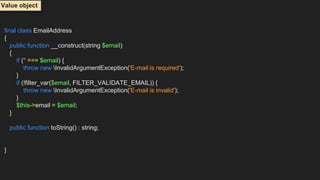 final class EmailAddress
{
public function __construct(string $email)
{
if ('' === $email) {
throw new InvalidArgumentException('E-mail is required');
}
if (!filter_var($email, FILTER_VALIDATE_EMAIL)) {
throw new InvalidArgumentException('E-mail is invalid');
}
$this->email = $email;
}
public function toString() : string;
}
Value object
 