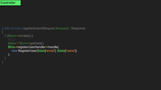 public function registerAction(Request $request) : Response
{
if ($form->isValid()) {
// [..]
$data = $form->getData();
$this->registerUserHandler->handle(
new RegisterUser($data['email'], $data['name'])
);
}
}
Controller
 