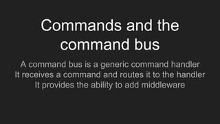 Commands and the
command bus
A command bus is a generic command handler
It receives a command and routes it to the handler
It provides the ability to add middleware
 