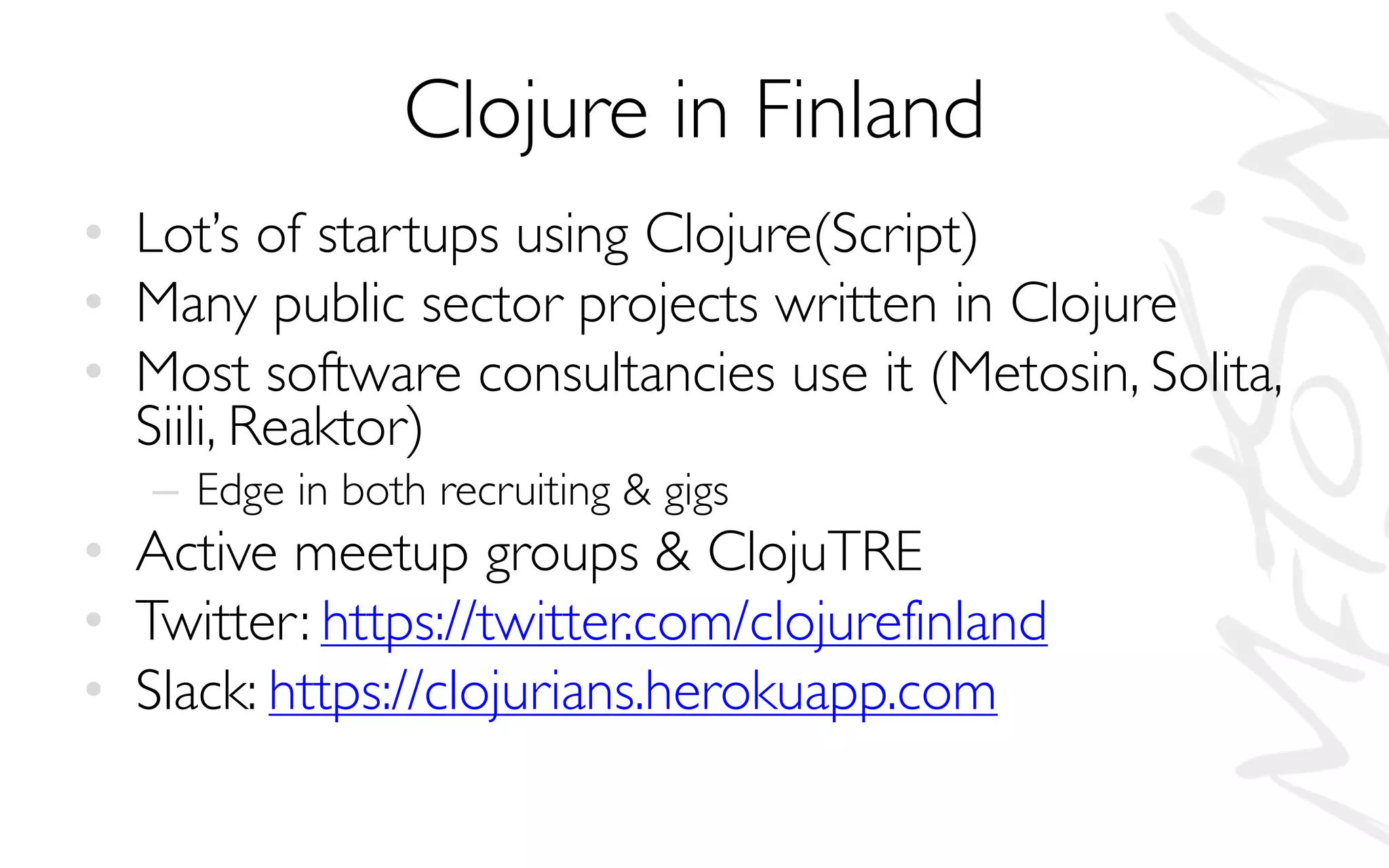 Clojure in Finland
• Lot’s of startups using Clojure(Script)
• Many public sector projects written in Clojure
• Most software consultancies use it (Metosin, Solita,
Siili, Reaktor)
– Edge in both recruiting & gigs
• Active meetup groups & ClojuTRE
• Twitter: https://twitter.com/clojurefinland
• Slack: https://clojurians.herokuapp.com
 