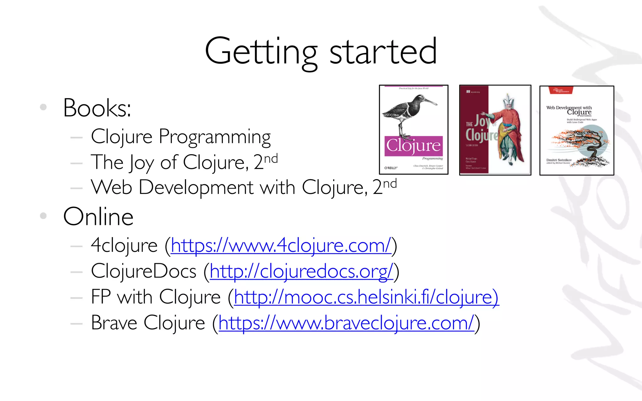 Getting started
• Books:
– Clojure Programming
– The Joy of Clojure, 2nd
– Web Development with Clojure, 2nd
• Online
– 4clojure (https://www.4clojure.com/)
– ClojureDocs (http://clojuredocs.org/)
– FP with Clojure (http://mooc.cs.helsinki.fi/clojure)
– Brave Clojure (https://www.braveclojure.com/)
 