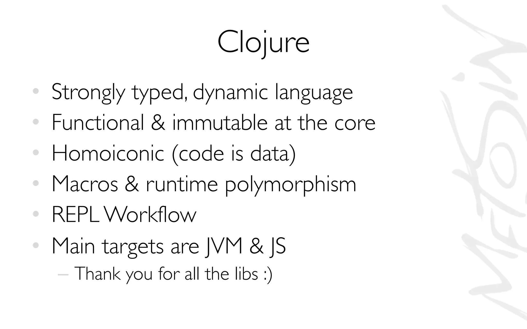 Clojure
• Strongly typed, dynamic language
• Functional & immutable at the core
• Homoiconic (code is data)
• Macros & runtime polymorphism
• REPL Workflow
• Main targets are JVM & JS
– Thank you for all the libs :)
 