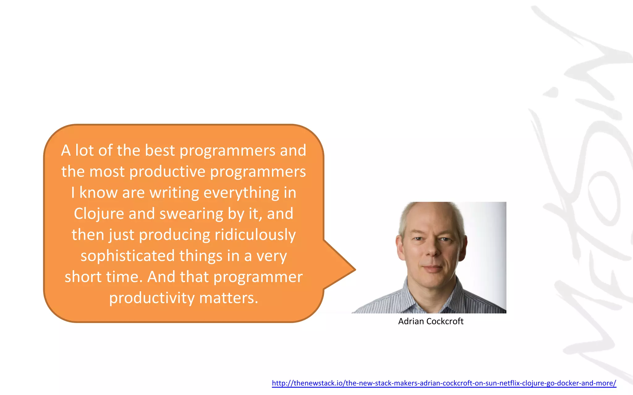 Adrian	Cockcroft
A	lot	of	the	best	programmers	and	
the	most	productive	programmers	
I	know	are	writing	everything	in	
Clojure	and	swearing	by	it,	and	
then	just	producing	ridiculously	
sophisticated	things	in	a	very	
short	time.	And	that	programmer	
productivity	matters.
http://thenewstack.io/the-new-stack-makers-adrian-cockcroft-on-sun-netflix-clojure-go-docker-and-more/
 