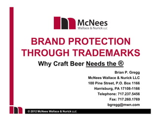 BRAND PROTECTION
THROUGH TRADEMARKS
       Why Craft Beer Needs the ®
                                                     Brian P. Gregg
                                     McNees Wallace & Nurick LLC
                                     100 Pine Street, P.O. Box 1166
                                        Harrisburg, PA 17108-1166
                                          Telephone: 717.237.5456
                                                 Fax: 717.260.1769
                                                       717 260 1769
                                                bgregg@mwn.com
© 2012 McNees Wallace & Nurick LLC
 