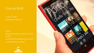 Crie um HUB 
O Hub é a App 
Mantenha o Hub vivo 
Pense: 
Quantos elementos existem na tela 
inicial? 
O conteúdo é adaptado ao usuário? 
O que satisfaz o usuário? 
 
