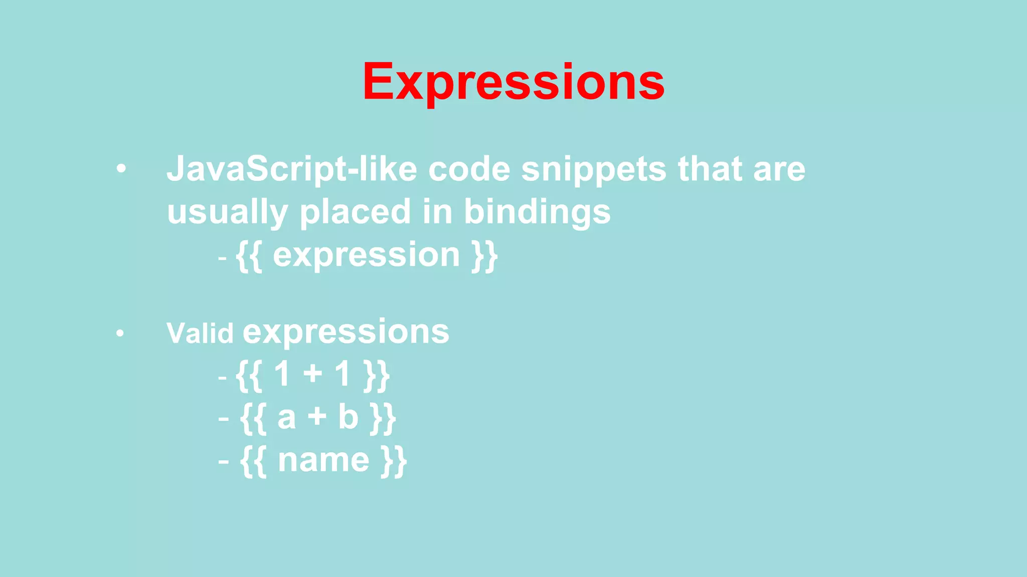 Expressions •  JavaScript-like code snippets that are usually placed in bindings - {{ expression }} •  Valid expressions - {{ 1 + 1 }} - {{ a + b }} - {{ name }} 