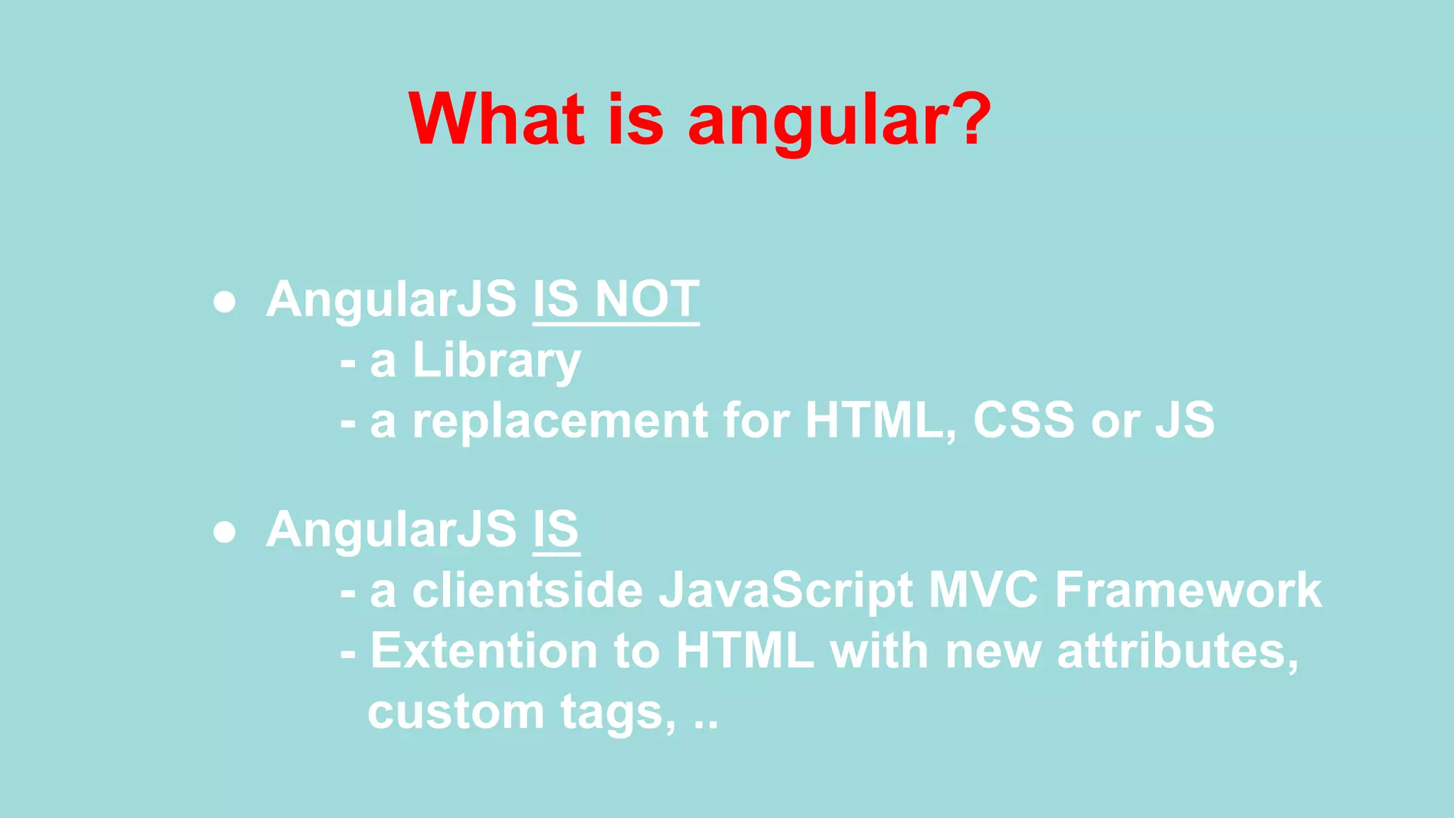 What is angular? ●  AngularJS IS NOT - a Library - a replacement for HTML, CSS or JS ●  AngularJS IS - a clientside JavaScript MVC Framework - Extention to HTML with new attributes, custom tags, .. 