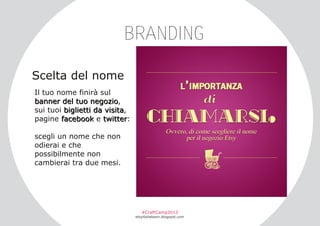 BRANDING
Scelta del nome
Il tuo nome finirà sul
ba n n e r de l tu o n e go z i o ,
sui tuoi biglietti da visita,
pagine facebook e twitter:
scegli un nome che non
odierai e che
possibilmente non
cambierai tra due mesi.

#CraftCamp2013

etsyitaliateam.blogspot.com

 
