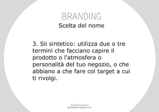 BRANDING
Scelta del nome
3. Sii sintetico: utilizza due o tre
termini che facciano capire il
prodotto o l’atmosfera o
personalità del tuo negozio, o che
abbiano a che fare col target a cui
ti rivolgi.

#CraftCamp2013

etsyitaliateam.blogspot.com

 