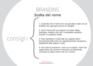 BRANDING
Scelta del nome

{

1. Controlla che il nome non sia già stato usato né sia
protetto da copyright (cerca su Google).

consigli

2. Usa il nome del tuo negozio ovunque (blog,
facebook, twitter) così che i compratori possano
trovarti in qualsiasi modo.
3. Puoi cambiare il nome del tuo negozio Etsy!
Ovviamente fallo solo se è assolutamente necessario,
dopodiché fallo sapere a tutti.
4. Fai il test di memoria: scrivi su un foglio i nomi dei
negozi Etsy che ricordi a memoria, ed esaminali,
cercando di capire come mai te li ricordi.

#CraftCamp2013

etsyitaliateam.blogspot.com

 
