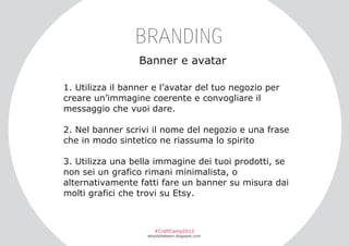 BRANDING
Banner e avatar
1. Utilizza il banner e l’avatar del tuo negozio per
creare un’immagine coerente e convogliare il
messaggio che vuoi dare.
2. Nel banner scrivi il nome del negozio e una frase
che in modo sintetico ne riassuma lo spirito
3. Utilizza una bella immagine dei tuoi prodotti, se
non sei un grafico rimani minimalista, o
alternativamente fatti fare un banner su misura dai
molti grafici che trovi su Etsy.

#CraftCamp2013

etsyitaliateam.blogspot.com

 