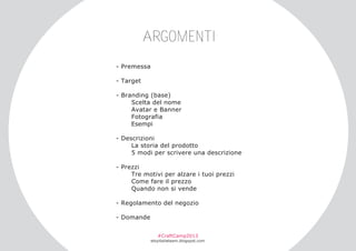 ARGOMENTI
­ Premessa
­ Target
­ Branding (base)
Scelta del nome
Avatar e Banner
Fotografia
Esempi
­ Descrizioni
La storia del prodotto
5 modi per scrivere una descrizione
­ Prezzi
Tre motivi per alzare i tuoi prezzi
Come fare il prezzo
Quando non si vende
­ Regolamento del negozio
­ Domande
#CraftCamp2013

etsyitaliateam.blogspot.com

 
