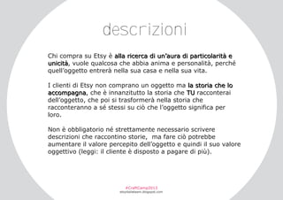 descrizioni
Chi compra su Etsy è alla ricerca di un’aura di particolarità e
unicità, vuole qualcosa che abbia anima e personalità, perché
quell’oggetto entrerà nella sua casa e nella sua vita.
I clienti di Etsy non comprano un oggetto ma la storia che lo
accompagna, che è innanzitutto la storia che TU racconterai
dell’oggetto, che poi si trasformerà nella storia che
racconteranno a sé stessi su ciò che l’oggetto significa per
loro.
Non è obbligatorio né strettamente necessario scrivere
descrizioni che raccontino storie, ma fare ciò potrebbe
aumentare il valore percepito dell’oggetto e quindi il suo valore
oggettivo (leggi: il cliente è disposto a pagare di più).

#CraftCamp2013

etsyitaliateam.blogspot.com

 