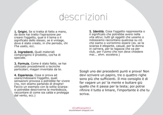 descrizioni
5. Identità. Cosa l’oggetto rappresenta o
il significato che potrebbe avere nella
vita altrui; tutti gli oggetti che usiamo o
indossiamo raccontano qualcosa su ciò
che siamo o vorremmo essere (es. se la
sciarpa è elegante, casual, per la donna
in carriera, per la ragazza che va per
club, per l’uomo che non deve chiedere
mai... ehm. eccetera.)

1. Origini. Se si tratta di fatto a mano,
da dove hai tratto l’ispirazione per
creare l’oggetto, qual è il tema o il
significato dello stesso; se è vintage,
dove è stato creato, in che periodo, chi
l’ha usato, ecc.
2. Ingredienti. Quali materiali
compongono il prodotto, cos’ha di
speciale.
3. Formula. Come è stato fatto, se hai
utilizzato procedimenti o tecniche
particolari, magari inventate da te.
4. Esperienza. Cosa si prova ad
usare/indossare l’oggetto, quali
sensazioni provoca o potrebbe far vivere
(no, non stiamo parlando di droghe!
Faccio un esempio con la solita sciarpa:
si potrebbe descriverne la morbidezza,
raccontare di come sia calda e protegga
dal vento, ecc.)

Scegli uno dei precedenti punti e prova! Non
devi scrivere un papiro, tre o quattro righe
sono più che sufficienti. Il mio consiglio è di
far vagare un po’ la mente e buttare giù
quello che it passa per la testa; poi potrai
rifinire il tutto e limare, l’importante è che tu
scriva.

#CraftCamp2013

etsyitaliateam.blogspot.com

 