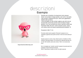 descrizioni
Esempio

Quando sei un bambino, le proporzioni sono sempre
strane: la tua testa è troppo grande, così come i tuoi piedi,
e gli occhiali o l'apparecchio per i denti sono giganteschi
rispetto alla tua faccia.
I miei animaletti con gli occhiali vogliono solo dirti che sei
eccezionale (come loro) anche se la tua testa è troppo
grande, o se i tuoi occhiali sono strani, perché le sole cose
importanti nella vita sono: avere zampine carine, avere
una codina carina ed essere assolutamente fantastici! :D
Il pupazzo è alto 11 cm.
Può stare seduto senza supporto. Riceverai il pupazzo con un
certificato di garanzia dove potrai scrivere il nome che avrai scelto per
lui/lei.
Questo pupazzo è cucito a mano, fatto di panno e imbottito con fibra
sintetica e granulato plastico. Gli occhiali sono attaccati alla testa con
la colla. Non lavabile, pulire solo a secco. Fatto in una casa senza
fumo.

trepuntozerocivette.etsy.com
Non è consigliato per i bambini, perché il pupazzo ha piccole parti che
potrebbero essere facilmente staccate.
©2013 Trepuntozero civette sul comò. All rights reserved.

#CraftCamp2013

etsyitaliateam.blogspot.com

 