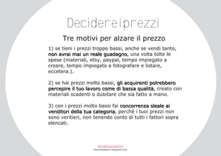 Decidereiprezzi
Tre motivi per alzare il prezzo
1) se tieni i prezzi troppo bassi, anche se vendi tanto,
non avrai mai un reale guadagno, una volta tolte le
spese (materiali, etsy, paypal, tempo impiegato a
creare, tempo impiegato a fotografare e listare,
eccetera.).
2) se hai prezzi molto bassi, gli acquirenti potrebbero
percepire il tuo lavoro come di bassa qualità, creato con
materiali scadenti o dubitare che sia fatto a mano.
3) con i prezzi molto bassi fai concorrenza sleale ai
venditori della tua categoria, perché i tuoi prezzi non
sono veritieri, non tenendo conto di tutti i fattori sopra
elencati.

#CraftCamp2013

etsyitaliateam.blogspot.com

 