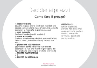 Decidereiprezzi
Come fare il prezzo?
+ c o s to de l l a v o r o
(ovvero, la paga oraria che ti dai; ricordati che
spesso non sei solo la mano d’opera ma anche la
designer, la fotografa, la promoter, ecc.)
+ c o s ti m a te r i a l e
(incluso il packaging del prodotto)
+ s pe s e a c c e s s o r i e
(ovvero, le tasse Etsy e PayPal, costo dell’affitto
del tuo studio, costo dell’hosting del tuo sito,
ecc.)
+ pr o f i tto c h e v u o i r e a l i z z a r e
(dipende se per te il negozio è un’attività
secondaria o vuoi che diventi la principale, dal
tipo di attività che svolgi e prodotto che vendi)
= PR E Z Z O A L L ' I N G R O S S O
x2
= PR E Z Z O A L D E T T A G L I O

#CraftCamp2013

etsyitaliateam.blogspot.com

A ggi u n ge r e :
quota imprevisti
perché non si sa mai
cosa potrebbe andare
storto: materiale
rovinato, pacchetti
persi, o altro.

 