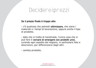 Decidereiprezzi
S e i l pr e z z o f i n a l e è tr o ppo a l to :
­ c’è qualcosa che potresti ottimizzare, che siano i
materiali o i tempi di lavorazione, oppure anche il tipo
di prodotto.
­ dato che si tratta di handmade, l’unica cosa che si
può fare è cercare di emergere con prodotti unici,
curando ogni aspetto del negozio, in particolare foto e
descrizioni, per differenziarsi dagli altri.
­ cambia prodotto.

#CraftCamp2013

etsyitaliateam.blogspot.com

 
