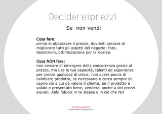 Decidereiprezzi
Se non vendi
Co s a f a r e :
prima di abbassare il prezzo, dovresti cercare di
migliorare tutti gli aspetti del negozio: foto,
descrizioni, ottimizzazione per la ricerca.
C o s a NO N f a r e :
non cercare di emergere dalla concorrenza grazie al
prezzo, ma usa le tue capacità, talenti ed esperienze
per creare qualcosa di unico; non avere paura di
cambiare prodotto, se necessario e cerca sempre di
capire ciò a cui dà valore il cliente. Se il prodotto è
valido e presentato bene, venderai anche a dei prezzi
elevati. Abbi fiducia in te stessa e in ciò che fai!

#CraftCamp2013

etsyitaliateam.blogspot.com

 