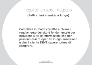 regolamentodelnegozio
(Patti chiari e amicizia lunga)

Compilare in modo corretto e chiaro il
regolamento del sito è fondamentale per
includere tutte le informazioni che non
possono essere ripetute in ogni inserzione
e che il cliente DEVE sapere prima di
comprare.

#CraftCamp2013

etsyitaliateam.blogspot.com

 