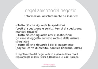 regolamentodelnegozio
Informazioni assolutamente da inserire:
­ Tutto ciò che riguarda le spedizioni
(costi di spedizione e servizi, tempi di spedizione,
mancati recapiti)
­ Tutto ciò che riguarda resi e sostituzioni
(in caso di oggetto arrivato rotto o della misura
sbagliata)
­ Tutto ciò che riguarda i tipi di pagamento
(paypal, carta di credito, bonifico bancario, altro)
Il regolamento del negozio deve essere in linea con il
regolamento di Etsy (Do’s & Dont’s) e le leggi italiane.
#CraftCamp2013

etsyitaliateam.blogspot.com

 