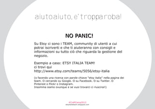 aiutoaiuto, e'tropparoba!
N O PA N I C !
Su Etsy ci sono i TEAM, community di utenti a cui
potrai iscriverti e che ti aiuteranno con consigli e
informazioni su tutto ciò che riguarda la gestione del
negozio.
Esempio a caso: ETSY ITALIA TEAM!
ci trovi qui
http://www.etsy.com/teams/5056/etsy­italia
(o facendo una ricerca con parole chiave "etsy italia" nella pagina dei
team. O cercando su Google. O su Facebook. O su Twitter. O
Pinterest o Flickr o Instagram.
Insomma siamo ovunque e se vuoi trovarci ci riuscirai!)

#CraftCamp2013

etsyitaliateam.blogspot.com

 